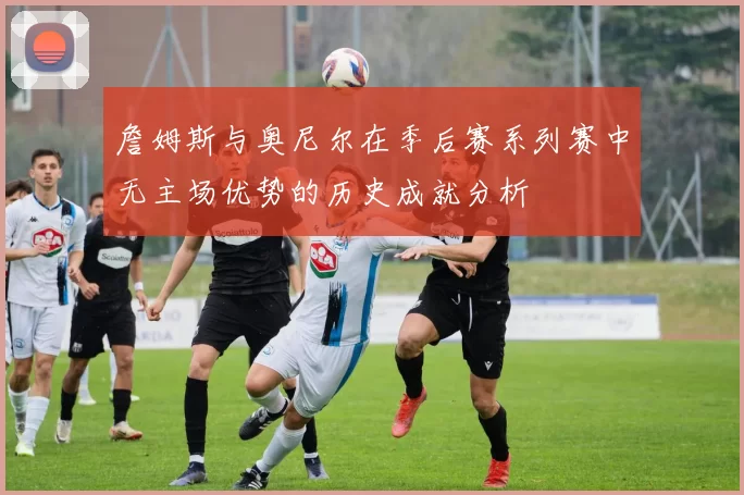 詹姆斯与奥尼尔在季后赛系列赛中无主场优势的历史成就分析