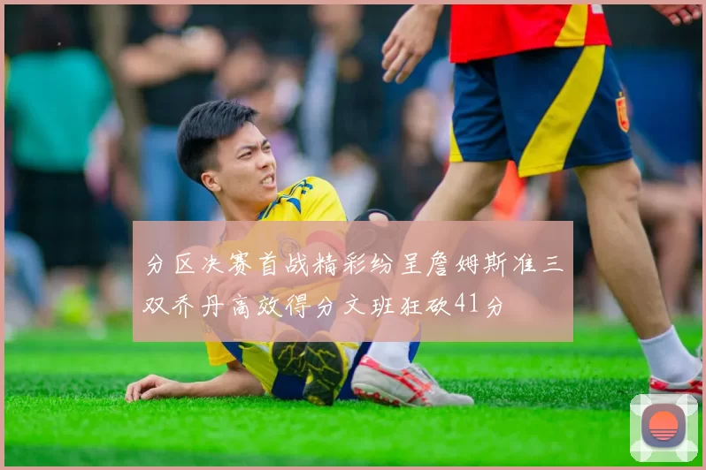 分区决赛首战精彩纷呈詹姆斯准三双乔丹高效得分文班狂砍41分