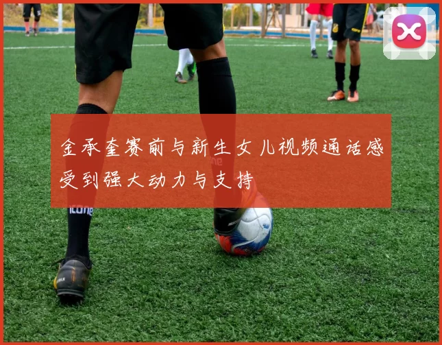 金承奎赛前与新生女儿视频通话感受到强大动力与支持