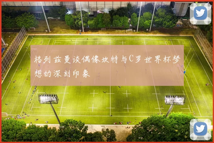 格列兹曼谈偶像坎特与C罗世界杯梦想的深刻印象