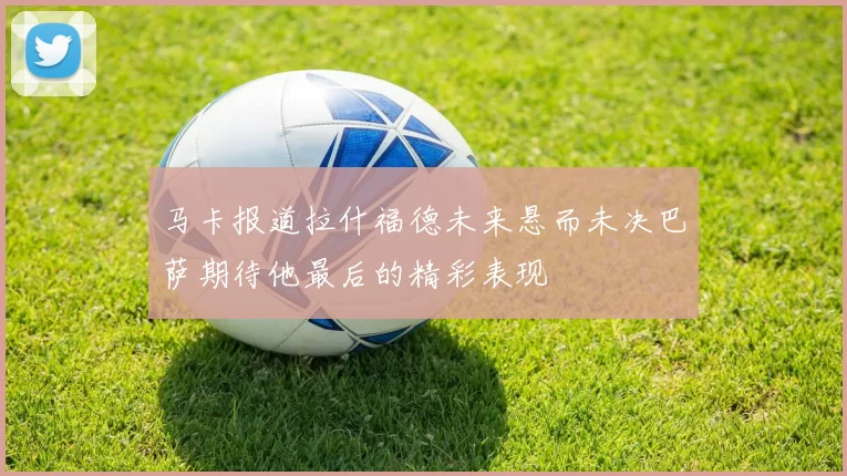 马卡报道拉什福德未来悬而未决巴萨期待他最后的精彩表现