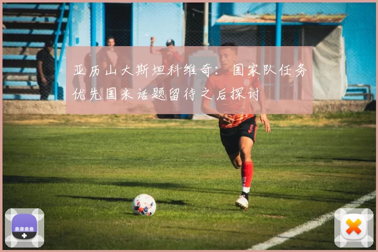亚历山大斯坦科维奇：国家队任务优先国米话题留待之后探讨
