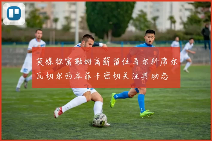 英媒称富勒姆高薪留住马尔科席尔瓦切尔西本菲卡密切关注其动态