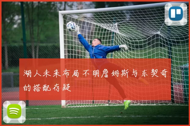 湖人未来布局不明詹姆斯与东契奇的搭配存疑