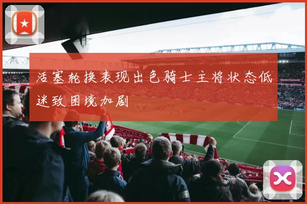 活塞轮换表现出色骑士主将状态低迷致困境加剧