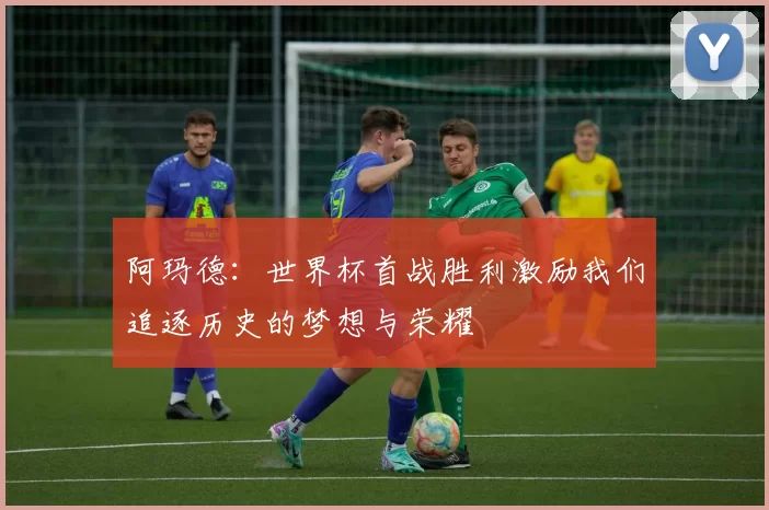 阿玛德：世界杯首战胜利激励我们追逐历史的梦想与荣耀