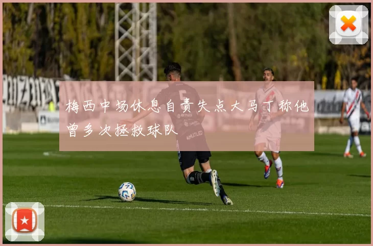 梅西中场休息自责失点大马丁称他曾多次拯救球队